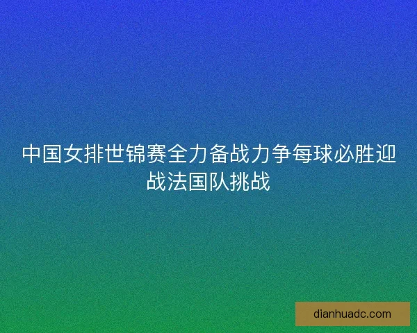 中国女排世锦赛全力备战力争每球必胜迎战法国队挑战