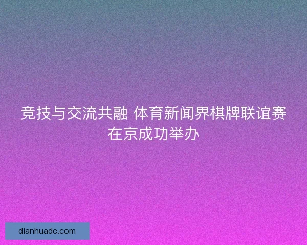 竞技与交流共融 体育新闻界棋牌联谊赛在京成功举办