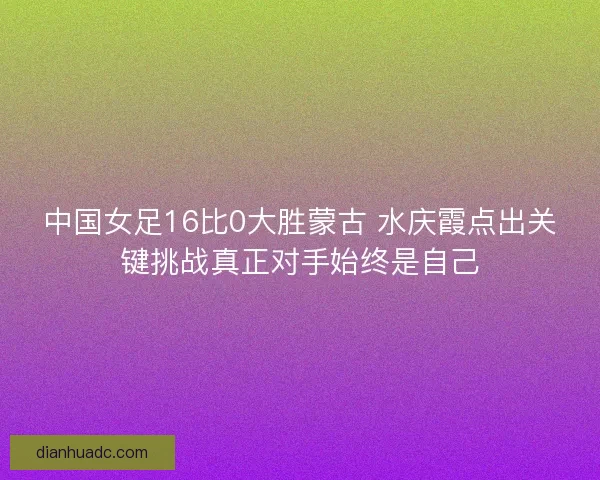 中国女足16比0大胜蒙古 水庆霞点出关键挑战真正对手始终是自己