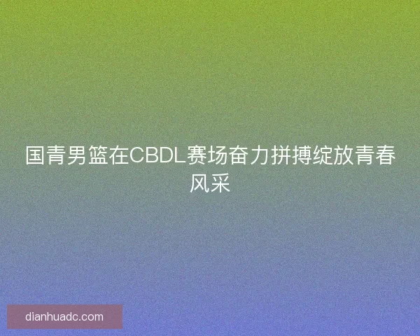 国青男篮在CBDL赛场奋力拼搏绽放青春风采